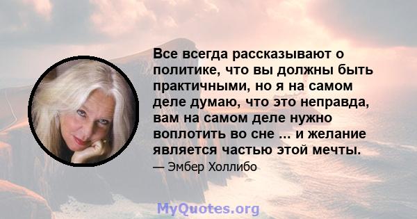 Все всегда рассказывают о политике, что вы должны быть практичными, но я на самом деле думаю, что это неправда, вам на самом деле нужно воплотить во сне ... и желание является частью этой мечты.