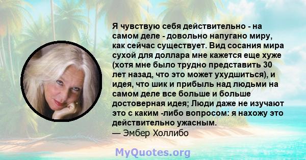 Я чувствую себя действительно - на самом деле - довольно напугано миру, как сейчас существует. Вид сосания мира сухой для доллара мне кажется еще хуже (хотя мне было трудно представить 30 лет назад, что это может