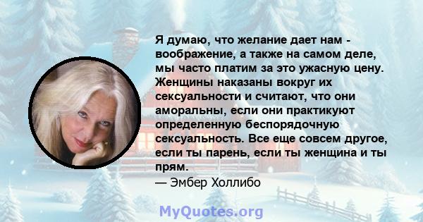 Я думаю, что желание дает нам - воображение, а также на самом деле, мы часто платим за это ужасную цену. Женщины наказаны вокруг их сексуальности и считают, что они аморальны, если они практикуют определенную