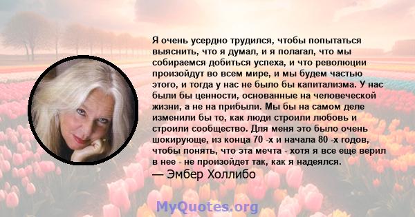 Я очень усердно трудился, чтобы попытаться выяснить, что я думал, и я полагал, что мы собираемся добиться успеха, и что революции произойдут во всем мире, и мы будем частью этого, и тогда у нас не было бы капитализма. У 