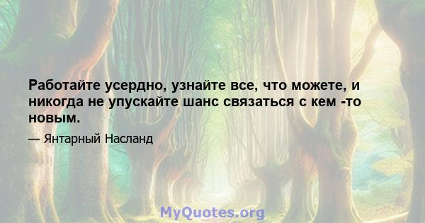 Работайте усердно, узнайте все, что можете, и никогда не упускайте шанс связаться с кем -то новым.