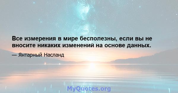 Все измерения в мире бесполезны, если вы не вносите никаких изменений на основе данных.