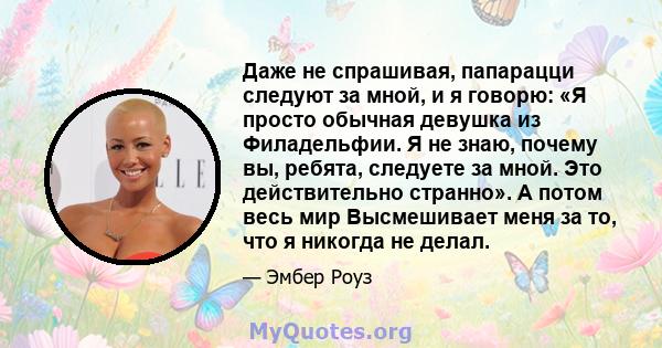 Даже не спрашивая, папарацци следуют за мной, и я говорю: «Я просто обычная девушка из Филадельфии. Я не знаю, почему вы, ребята, следуете за мной. Это действительно странно». А потом весь мир Высмешивает меня за то,