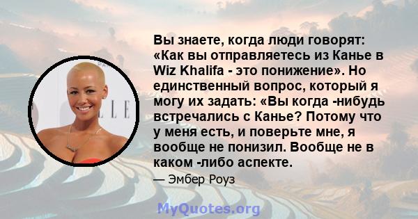 Вы знаете, когда люди говорят: «Как вы отправляетесь из Канье в Wiz Khalifa - это понижение». Но единственный вопрос, который я могу их задать: «Вы когда -нибудь встречались с Канье? Потому что у меня есть, и поверьте