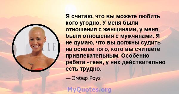 Я считаю, что вы можете любить кого угодно. У меня были отношения с женщинами, у меня были отношения с мужчинами. Я не думаю, что вы должны судить на основе того, кого вы считаете привлекательным. Особенно ребята -