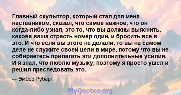 Главный скульптор, который стал для меня наставником, сказал, что самое важное, что он когда-либо узнал, это то, что вы должны выяснить, какова ваша страсть номер один, и бросить все в это. И что если вы этого не