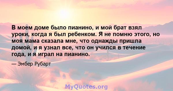 В моем доме было пианино, и мой брат взял уроки, когда я был ребенком. Я не помню этого, но моя мама сказала мне, что однажды пришла домой, и я узнал все, что он учился в течение года, и я играл на пианино.