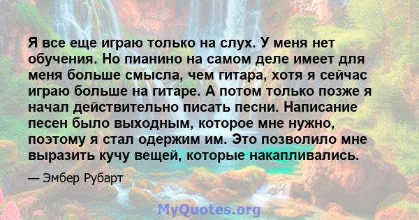 Я все еще играю только на слух. У меня нет обучения. Но пианино на самом деле имеет для меня больше смысла, чем гитара, хотя я сейчас играю больше на гитаре. А потом только позже я начал действительно писать песни.