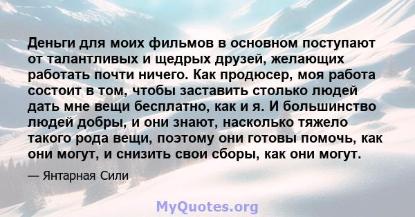 Деньги для моих фильмов в основном поступают от талантливых и щедрых друзей, желающих работать почти ничего. Как продюсер, моя работа состоит в том, чтобы заставить столько людей дать мне вещи бесплатно, как и я. И