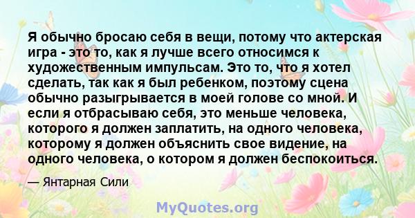 Я обычно бросаю себя в вещи, потому что актерская игра - это то, как я лучше всего относимся к художественным импульсам. Это то, что я хотел сделать, так как я был ребенком, поэтому сцена обычно разыгрывается в моей