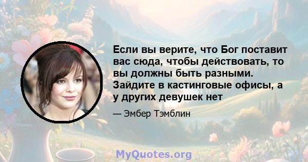 Если вы верите, что Бог поставит вас сюда, чтобы действовать, то вы должны быть разными. Зайдите в кастинговые офисы, а у других девушек нет