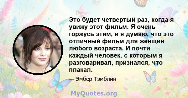 Это будет четвертый раз, когда я увижу этот фильм. Я очень горжусь этим, и я думаю, что это отличный фильм для женщин любого возраста. И почти каждый человек, с которым я разговаривал, признался, что плакал.