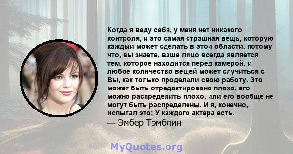 Когда я веду себя, у меня нет никакого контроля, и это самая страшная вещь, которую каждый может сделать в этой области, потому что, вы знаете, ваше лицо всегда является тем, которое находится перед камерой, и любое