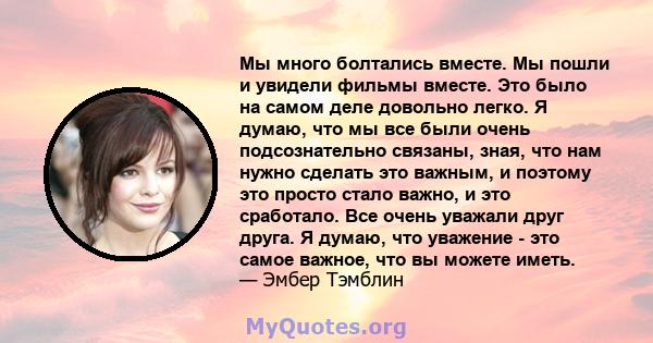 Мы много болтались вместе. Мы пошли и увидели фильмы вместе. Это было на самом деле довольно легко. Я думаю, что мы все были очень подсознательно связаны, зная, что нам нужно сделать это важным, и поэтому это просто