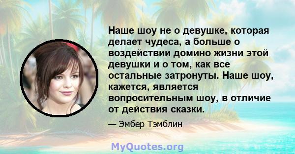 Наше шоу не о девушке, которая делает чудеса, а больше о воздействии домино жизни этой девушки и о том, как все остальные затронуты. Наше шоу, кажется, является вопросительным шоу, в отличие от действия сказки.