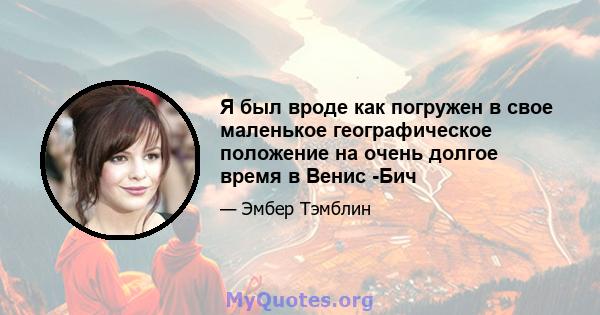 Я был вроде как погружен в свое маленькое географическое положение на очень долгое время в Венис -Бич