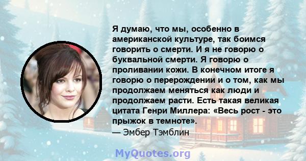 Я думаю, что мы, особенно в американской культуре, так боимся говорить о смерти. И я не говорю о буквальной смерти. Я говорю о проливании кожи. В конечном итоге я говорю о перерождении и о том, как мы продолжаем