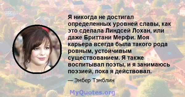 Я никогда не достигал определенных уровней славы, как это сделала Линдсей Лохан, или даже Бриттани Мерфи. Моя карьера всегда была такого рода ровным, устойчивым существованием. Я также воспитывал поэты, и я занимаюсь