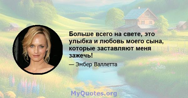 Больше всего на свете, это улыбка и любовь моего сына, которые заставляют меня зажечь!