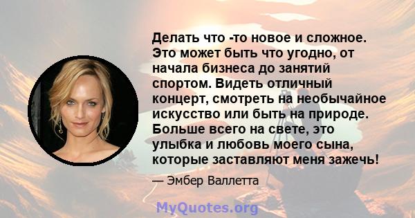 Делать что -то новое и сложное. Это может быть что угодно, от начала бизнеса до занятий спортом. Видеть отличный концерт, смотреть на необычайное искусство или быть на природе. Больше всего на свете, это улыбка и любовь 