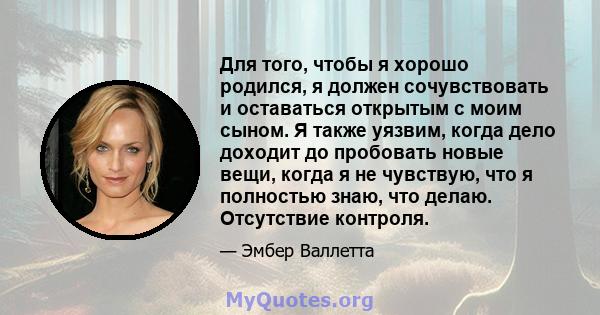 Для того, чтобы я хорошо родился, я должен сочувствовать и оставаться открытым с моим сыном. Я также уязвим, когда дело доходит до пробовать новые вещи, когда я не чувствую, что я полностью знаю, что делаю. Отсутствие