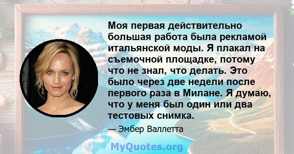 Моя первая действительно большая работа была рекламой итальянской моды. Я плакал на съемочной площадке, потому что не знал, что делать. Это было через две недели после первого раза в Милане. Я думаю, что у меня был один 