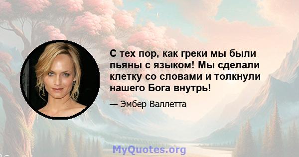 С тех пор, как греки мы были пьяны с языком! Мы сделали клетку со словами и толкнули нашего Бога внутрь!