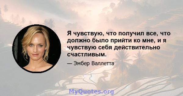 Я чувствую, что получил все, что должно было прийти ко мне, и я чувствую себя действительно счастливым.