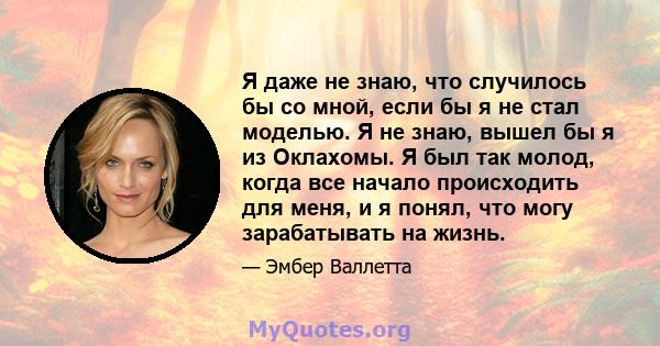 Я даже не знаю, что случилось бы со мной, если бы я не стал моделью. Я не знаю, вышел бы я из Оклахомы. Я был так молод, когда все начало происходить для меня, и я понял, что могу зарабатывать на жизнь.