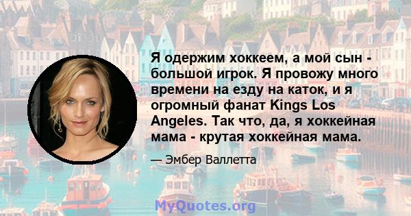 Я одержим хоккеем, а мой сын - большой игрок. Я провожу много времени на езду на каток, и я огромный фанат Kings Los Angeles. Так что, да, я хоккейная мама - крутая хоккейная мама.