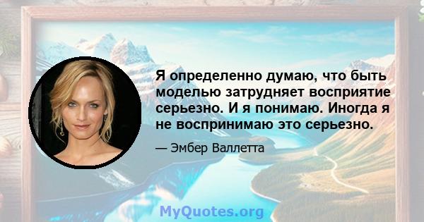 Я определенно думаю, что быть моделью затрудняет восприятие серьезно. И я понимаю. Иногда я не воспринимаю это серьезно.