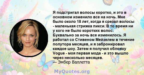 Я подстригал волосы коротко, и это в основном изменило все на ночь. Мне было около 18 лет, когда я срезал волосы - маленькая стрижка пикси. В то время ни у кого не было коротких волос. Буквально за ночь все изменилось.