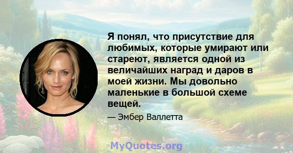 Я понял, что присутствие для любимых, которые умирают или стареют, является одной из величайших наград и даров в моей жизни. Мы довольно маленькие в большой схеме вещей.