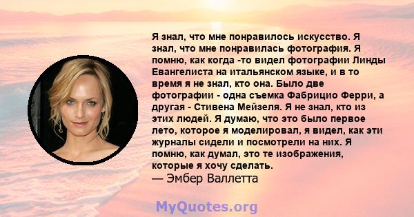 Я знал, что мне понравилось искусство. Я знал, что мне понравилась фотография. Я помню, как когда -то видел фотографии Линды Евангелиста на итальянском языке, и в то время я не знал, кто она. Было две фотографии - одна