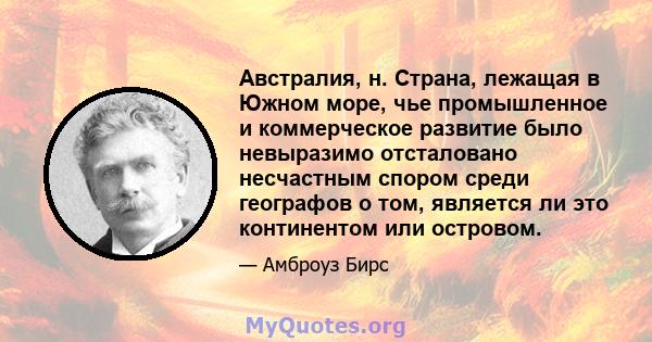 Австралия, н. Страна, лежащая в Южном море, чье промышленное и коммерческое развитие было невыразимо отсталовано несчастным спором среди географов о том, является ли это континентом или островом.