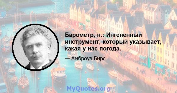 Барометр, н.: Ингененный инструмент, который указывает, какая у нас погода.