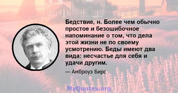 Бедствие, н. Более чем обычно простое и безошибочное напоминание о том, что дела этой жизни не по своему усмотрению. Беды имеют два вида: несчастье для себя и удачи другим.