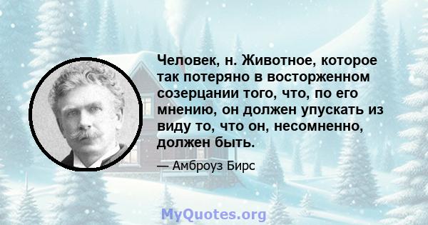 Человек, н. Животное, которое так потеряно в восторженном созерцании того, что, по его мнению, он должен упускать из виду то, что он, несомненно, должен быть.