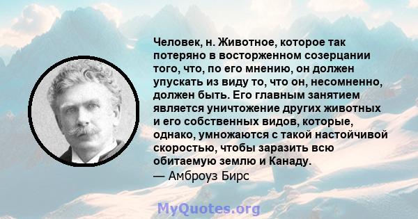 Человек, н. Животное, которое так потеряно в восторженном созерцании того, что, по его мнению, он должен упускать из виду то, что он, несомненно, должен быть. Его главным занятием является уничтожение других животных и