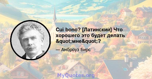 Cui bono? [Латинский] Что хорошего это будет делать "мне"?