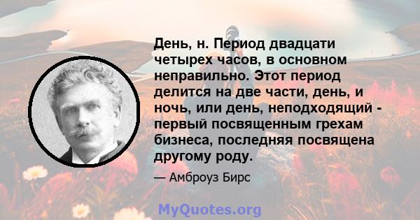 День, н. Период двадцати четырех часов, в основном неправильно. Этот период делится на две части, день, и ночь, или день, неподходящий - первый посвященным грехам бизнеса, последняя посвящена другому роду.