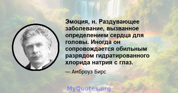 Эмоция, н. Раздувающее заболевание, вызванное определением сердца для головы. Иногда он сопровождается обильным разрядом гидратированного хлорида натрия с глаз.