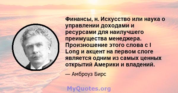 Финансы, н. Искусство или наука о управлении доходами и ресурсами для наилучшего преимущества менеджера. Произношение этого слова с I Long и акцент на первом слоге является одним из самых ценных открытий Америки и