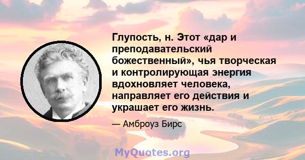 Глупость, н. Этот «дар и преподавательский божественный», чья творческая и контролирующая энергия вдохновляет человека, направляет его действия и украшает его жизнь.