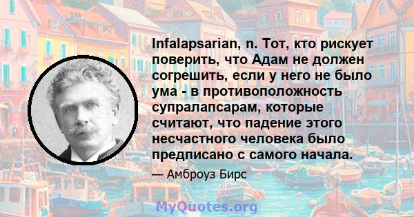 Infalapsarian, n. Тот, кто рискует поверить, что Адам не должен согрешить, если у него не было ума - в противоположность супралапсарам, которые считают, что падение этого несчастного человека было предписано с самого