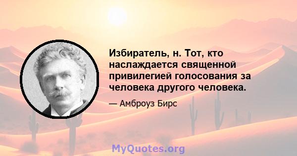 Избиратель, н. Тот, кто наслаждается священной привилегией голосования за человека другого человека.