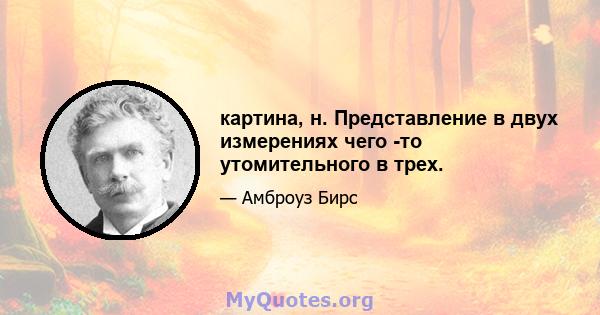 картина, н. Представление в двух измерениях чего -то утомительного в трех.