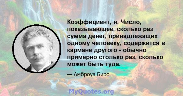 Коэффициент, н. Число, показывающее, сколько раз сумма денег, принадлежащих одному человеку, содержится в кармане другого - обычно примерно столько раз, сколько может быть туда.