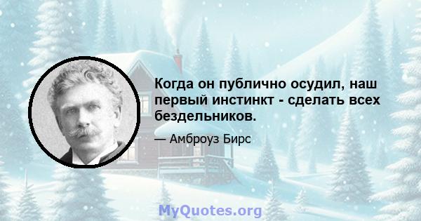 Когда он публично осудил, наш первый инстинкт - сделать всех бездельников.