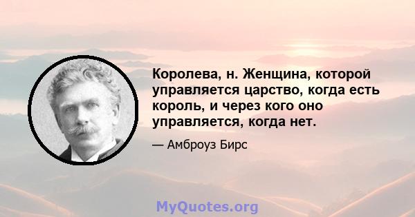 Королева, н. Женщина, которой управляется царство, когда есть король, и через кого оно управляется, когда нет.